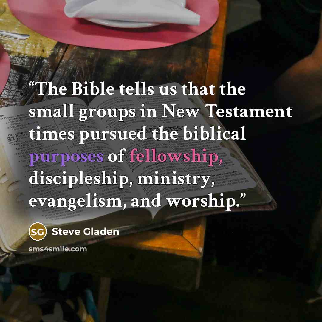 “The Bible tells us that the small groups in New Testament times pursued the biblical purposes of fellowship, discipleship, ministry, evangelism, and worship.” quote by Steve Gladen
