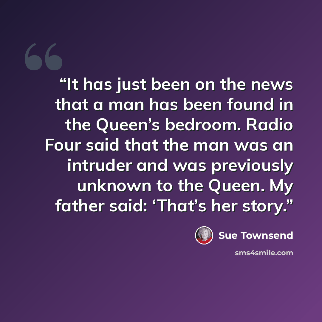 “It has just been on the news that a man has been found in the Queen’s bedroom. Radio Four said that the man was an intruder and was previously unknown to the Queen. My father said: ‘That’s her story.” quote by Sue Townsend