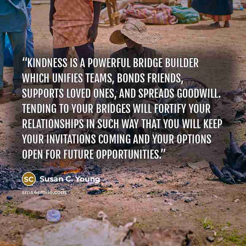 “Kindness is a powerful bridge builder which unifies teams, bonds friends, supports loved ones, and spreads goodwill. Tending to your bridges will fortify your relationships in such way that you will keep your invitations coming and your options open for future opportunities.” quote by Susan C. Young