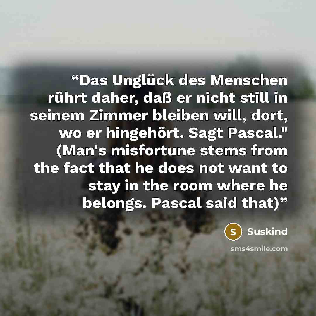 “Das Unglück des Menschen rührt daher, daß er nicht still in seinem Zimmer bleiben will, dort, wo er hingehört. Sagt Pascal." (Man's misfortune stems from the fact that he does not want to stay in the room where he belongs. Pascal said that)” quote by Suskind