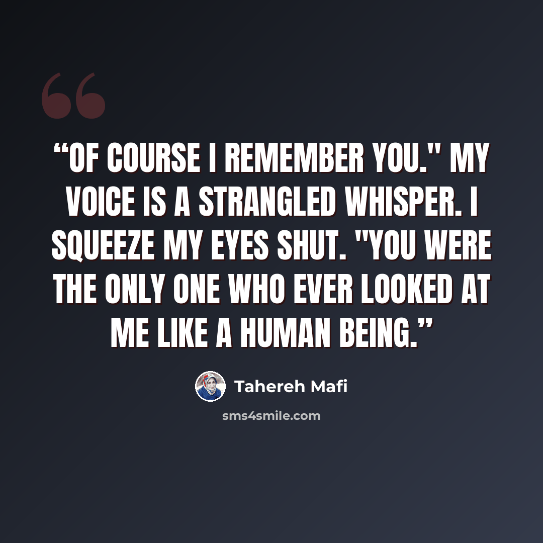 “Of course I remember you." My voice is a strangled whisper. I squeeze my eyes shut. "You were the only one who ever looked at me like a human being.” quote by Tahereh Mafi