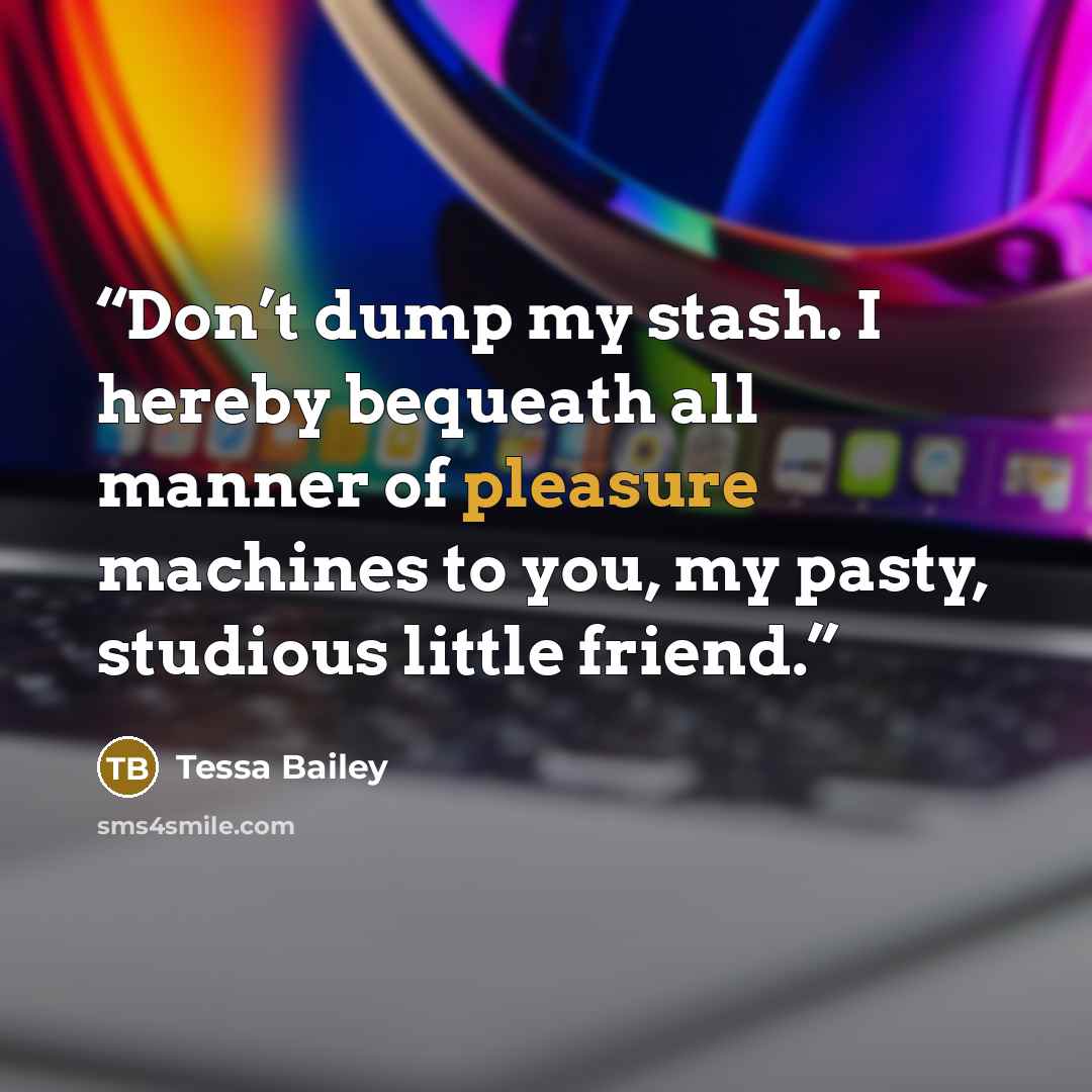 “Don’t dump my stash. I hereby bequeath all manner of pleasure machines to you, my pasty, studious little friend.” quote by Tessa Bailey