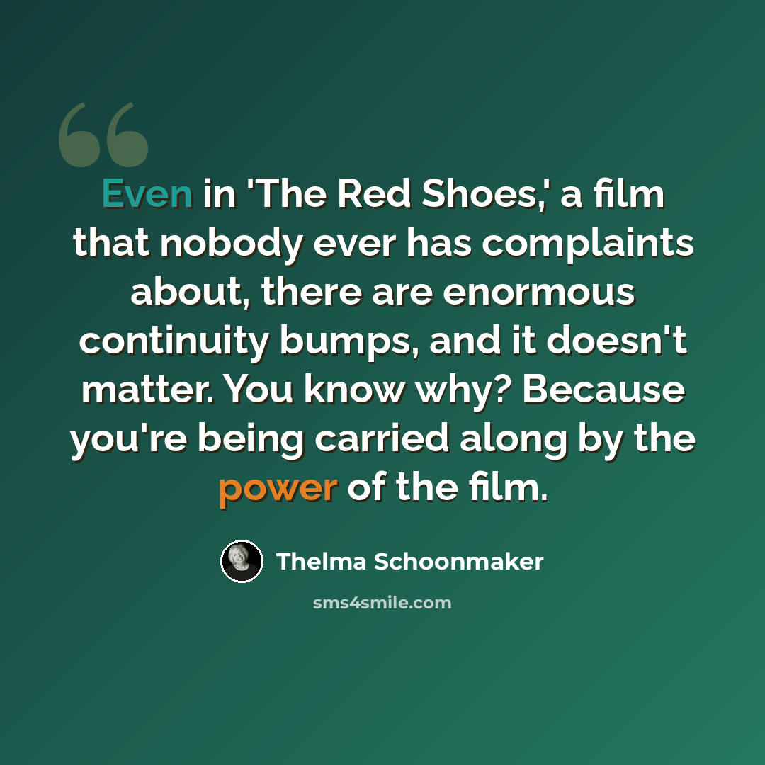 “Even in 'The Red Shoes,' a film that nobody ever has complaints about, there are enormous continuity bumps, and it doesn't matter. You know why? Because you're being carried along by the power of the film.” quote by Thelma Schoonmaker