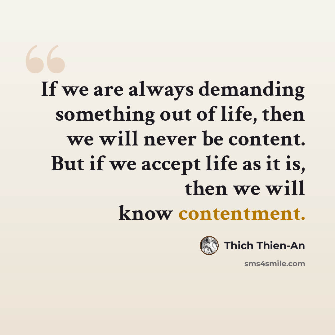 “If we are always demanding something out of life, then we will never be content. But if we accept life as it is, then we will know contentment.” quote by Thich Thien-An