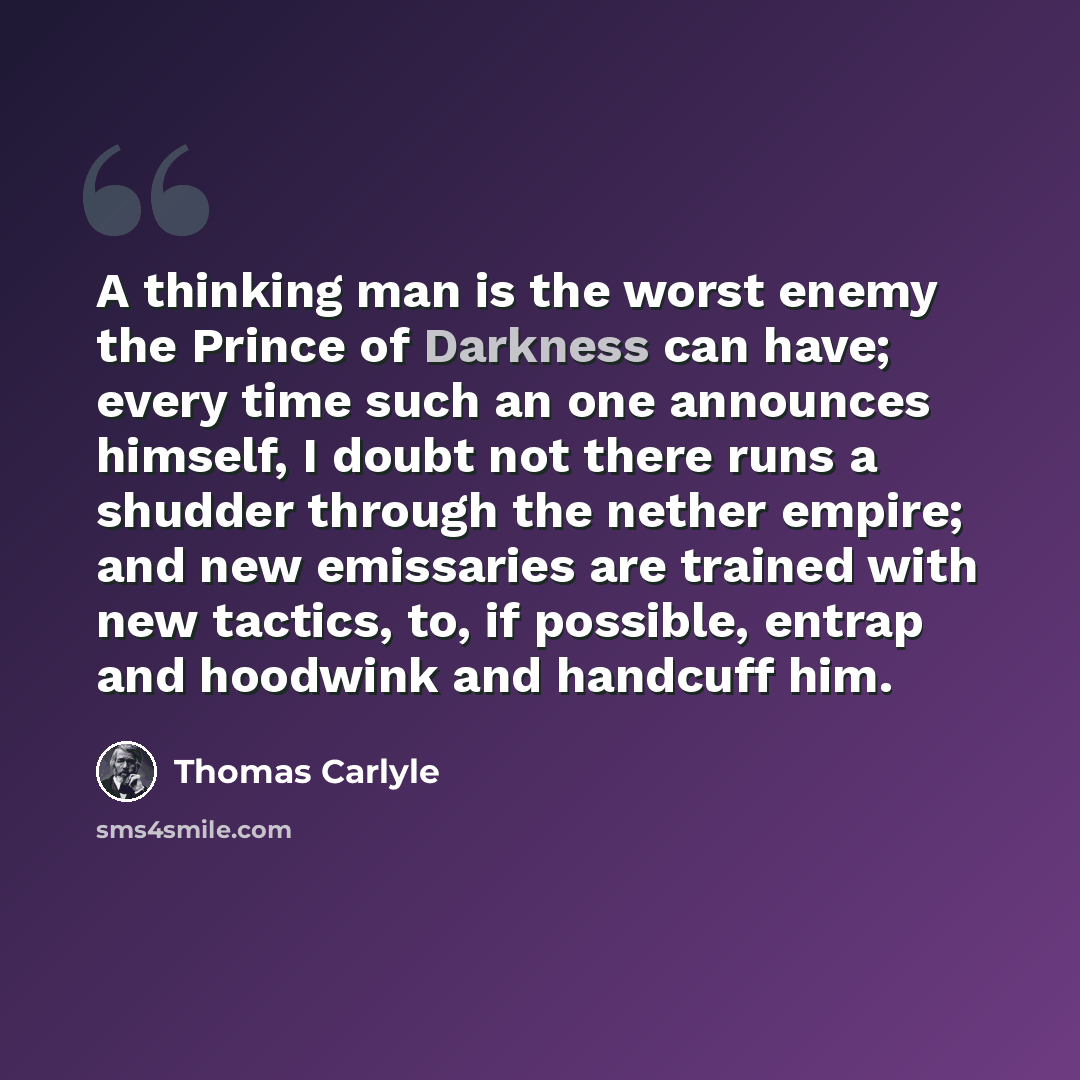 “A thinking man is the worst enemy the Prince of Darkness can have; every time such an one announces himself, I doubt not there runs a shudder through the nether empire; and new emissaries are trained with new tactics, to, if possible, entrap and hoodwink and handcuff him.” quote by Thomas Carlyle