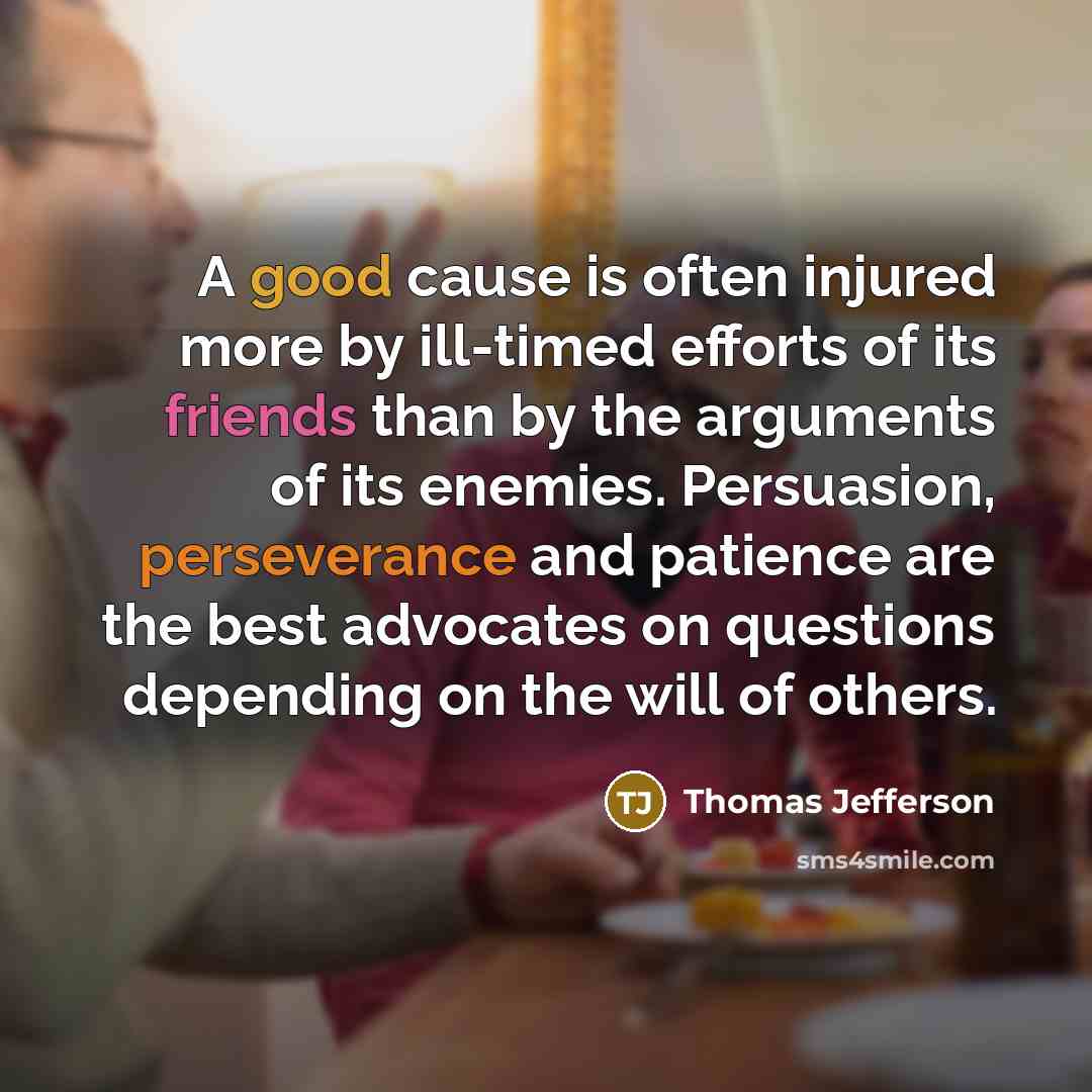 “A good cause is often injured more by ill-timed efforts of its friends than by the arguments of its enemies. Persuasion, perseverance and patience are the best advocates on questions depending on the will of others.” quote by Thomas Jefferson