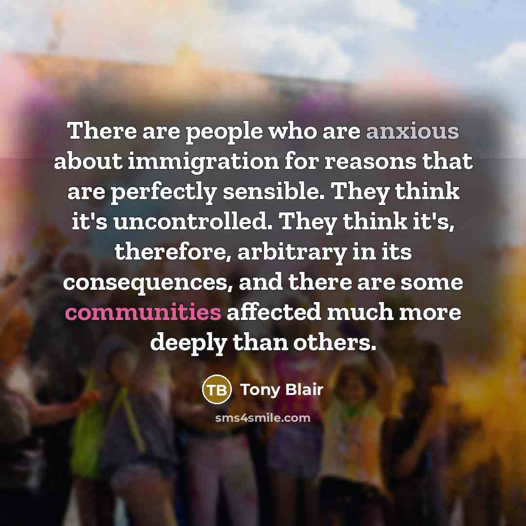 “There are people who are anxious about immigration for reasons that are perfectly sensible. They think it's uncontrolled. They think it's, therefore, arbitrary in its consequences, and there are some communities affected much more deeply than others.” quote by Tony Blair