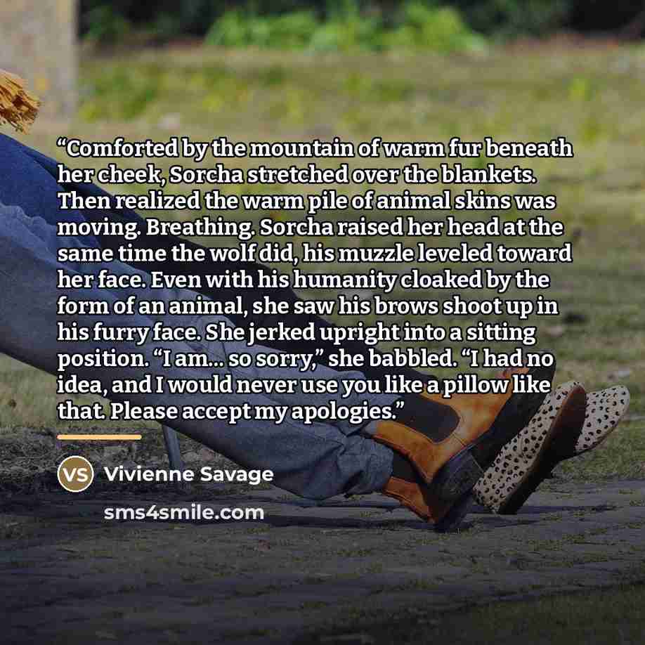 “Comforted by the mountain of warm fur beneath her cheek, Sorcha stretched over the blankets. Then realized the warm pile of animal skins was moving. Breathing. Sorcha raised her head at the same time the wolf did, his muzzle leveled toward her face. Even with his humanity cloaked by the form of an…” quote by Vivienne Savage