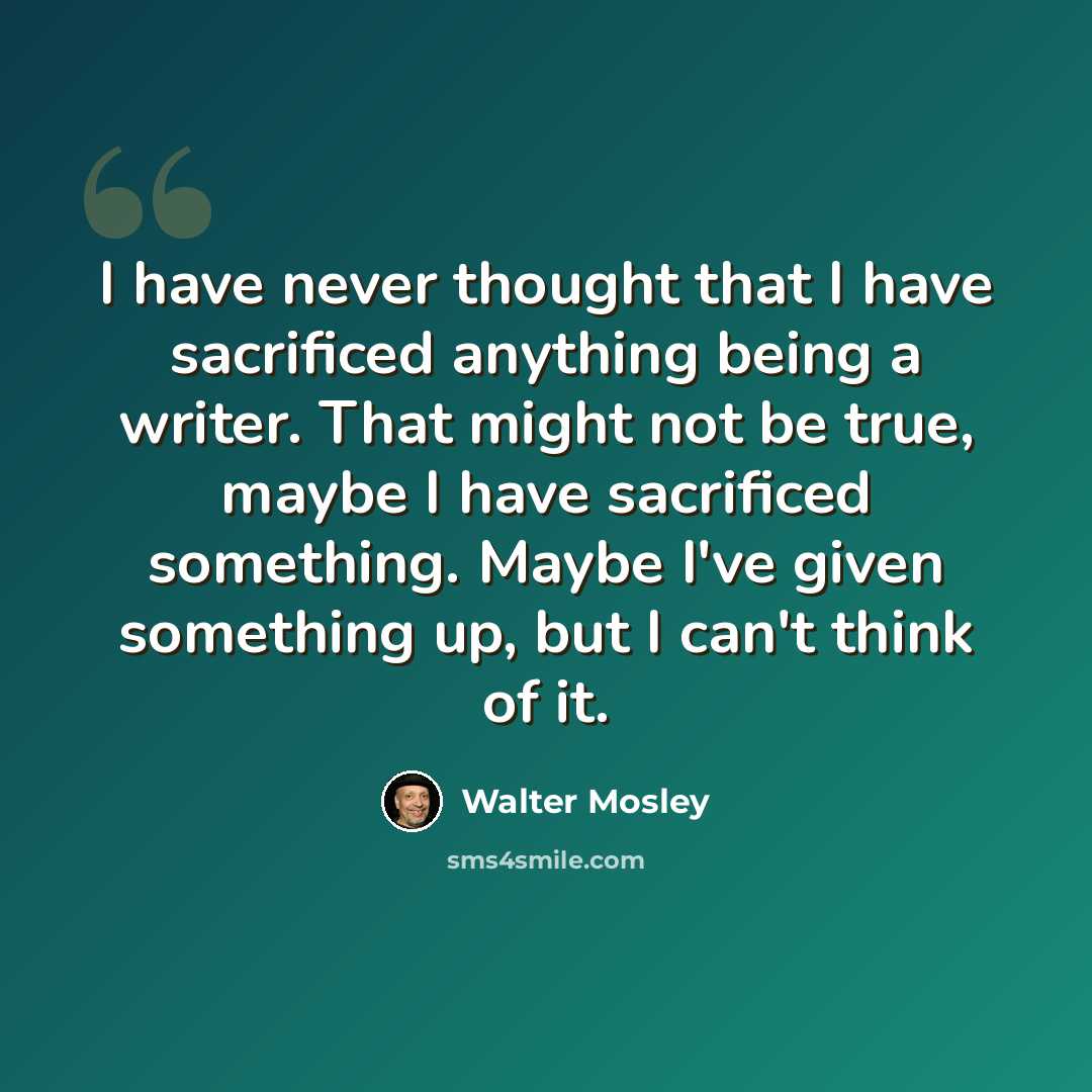 “I have never thought that I have sacrificed anything being a writer. That might not be true, maybe I have sacrificed something. Maybe I've given something up, but I can't think of it.” quote by Walter Mosley
