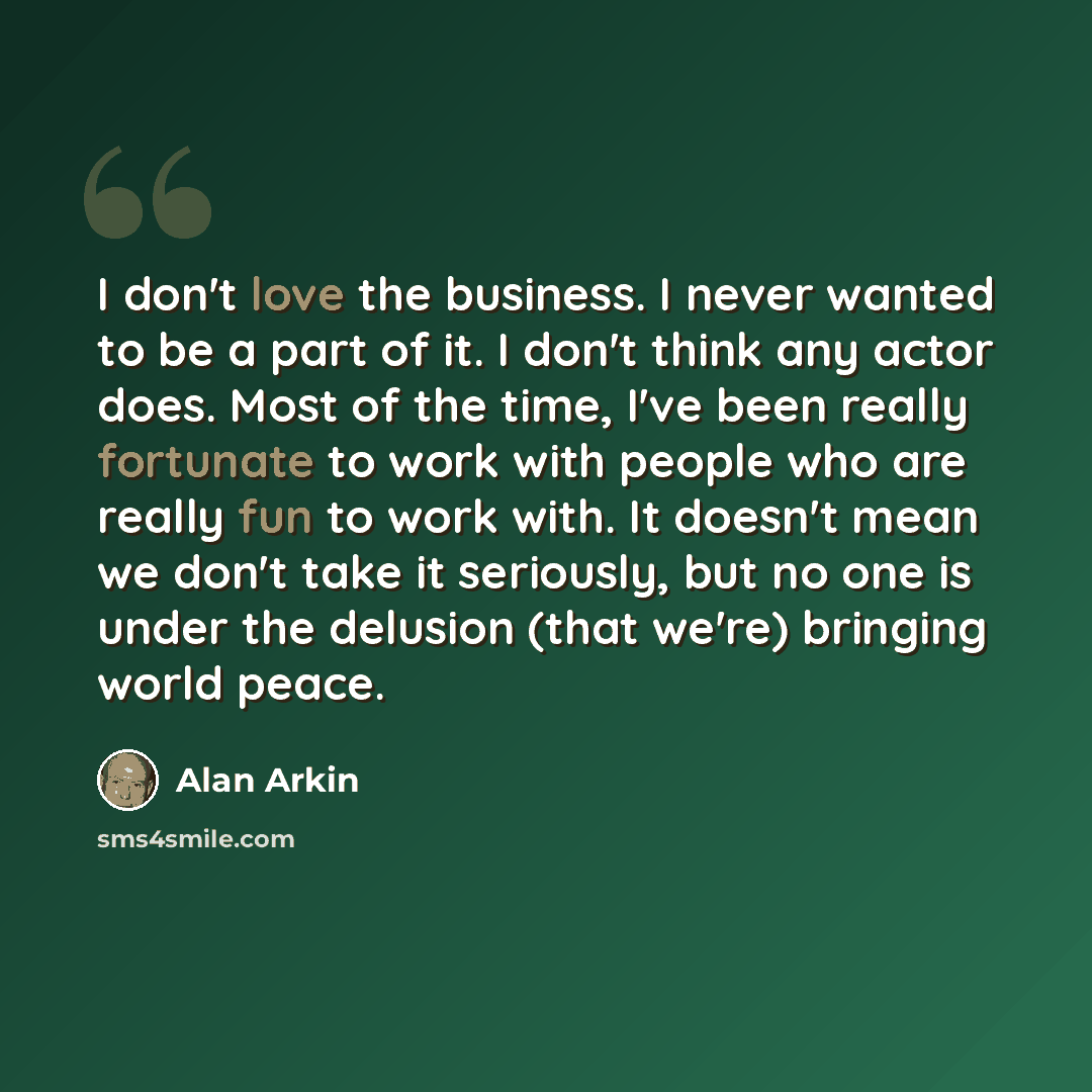 “I don't love the business. I never wanted to be a part of it. I don't think any actor does. Most of the time, I've been really fortunate to work with people who are really fun to work with. It doesn't mean we don't take it seriously, but no one is under the delusion (that we're) bringing world…” quote by Alan Arkin