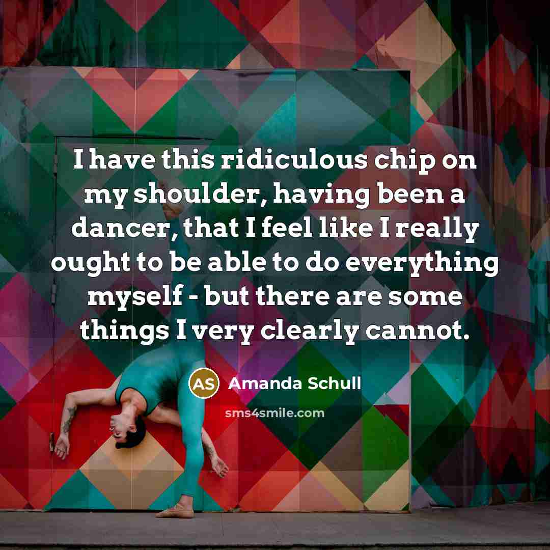 “I have this ridiculous chip on my shoulder, having been a dancer, that I feel like I really ought to be able to do everything myself - but there are some things I very clearly cannot.” quote by Amanda Schull