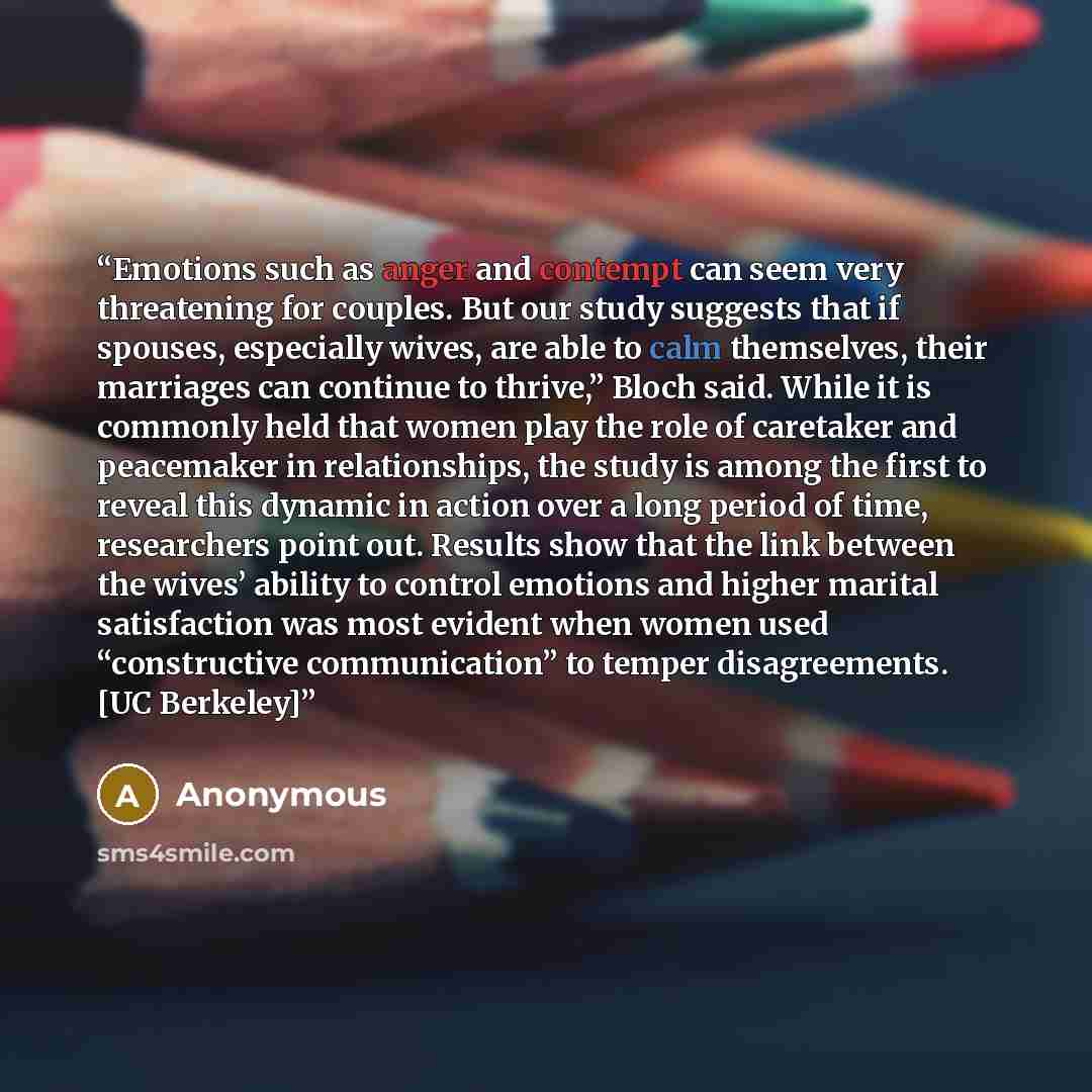 “Emotions such as anger and contempt can seem very threatening for couples. But our study suggests that if spouses, especially wives, are able to calm themselves, their marriages can continue to thrive,” Bloch said. While it is commonly held that women play the role of caretaker and peacemaker in…” quote by Anonymous