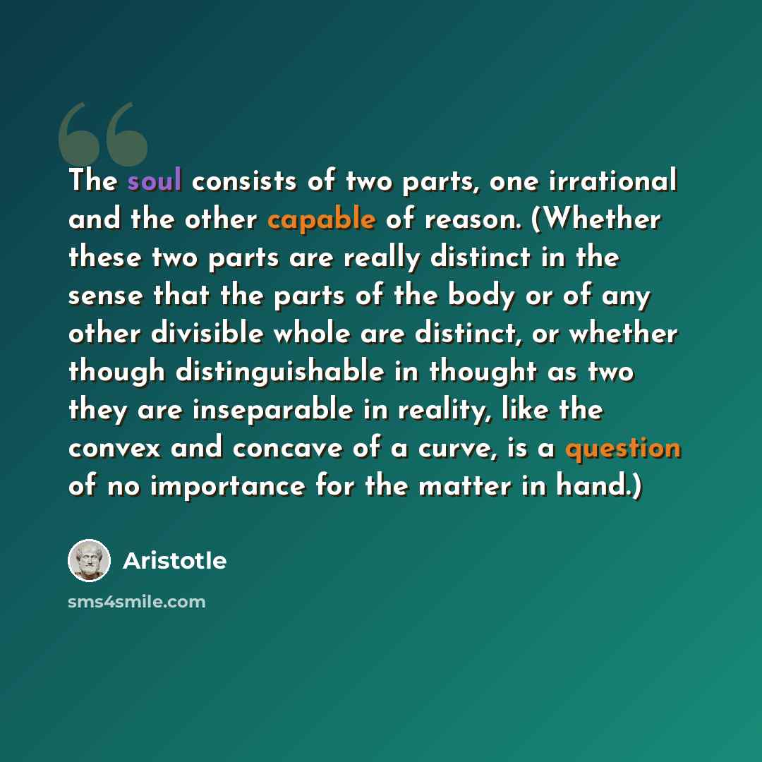 “The soul consists of two parts, one irrational and the other capable of reason. (Whether these two parts are really distinct in the sense that the parts of the body or of any other divisible whole are distinct, or whether though distinguishable in thought as two they are inseparable in reality…” quote by Aristotle