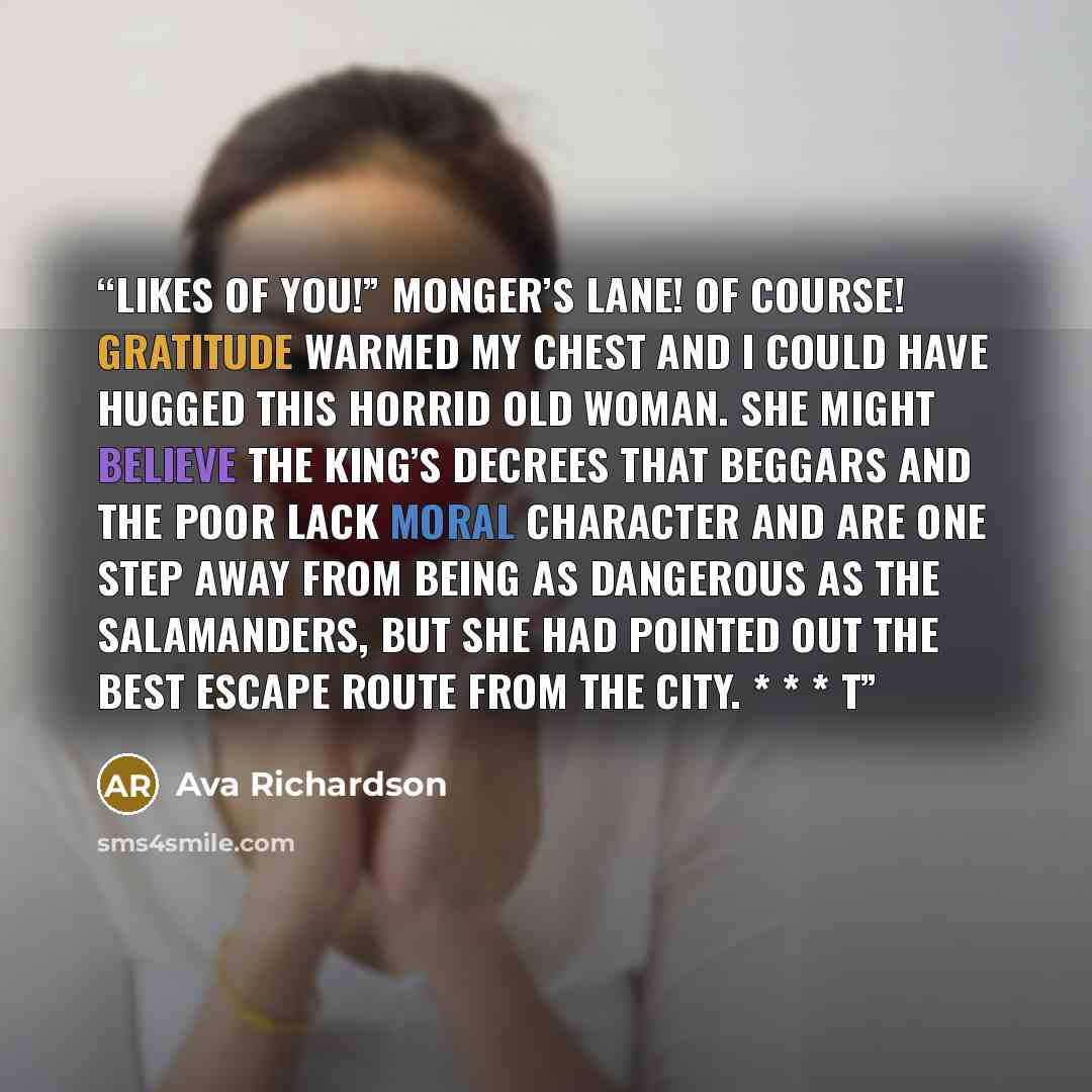 “likes of you!” Monger’s Lane! Of course! Gratitude warmed my chest and I could have hugged this horrid old woman. She might believe the king’s decrees that beggars and the poor lack moral character and are one step away from being as dangerous as the Salamanders, but she had pointed out the best…” quote by Ava Richardson