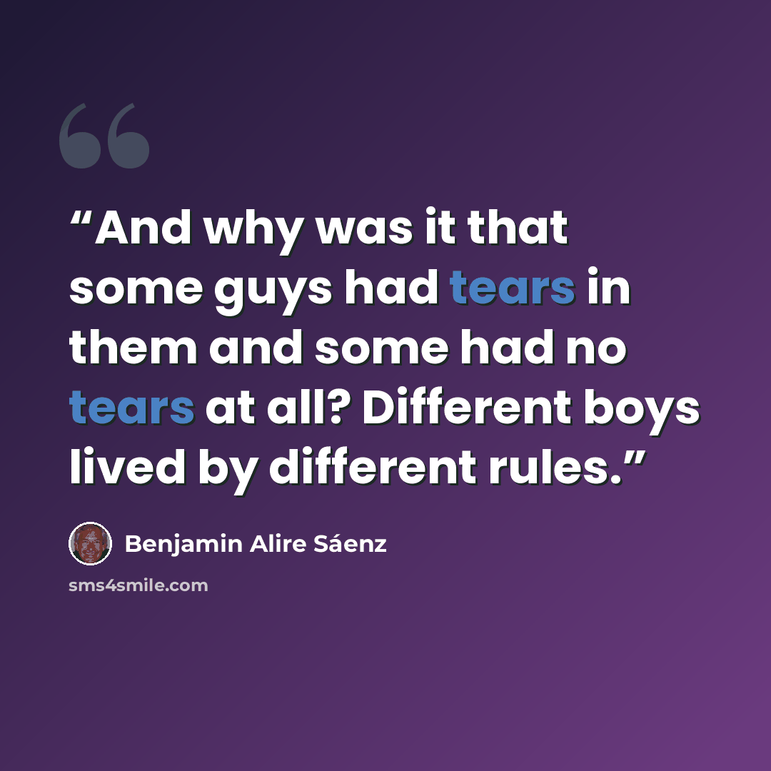 “And why was it that some guys had tears in them and some had no tears at all? Different boys lived by different rules.” quote by Benjamin Alire Sáenz