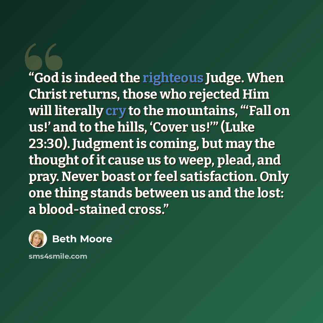 “God is indeed the righteous Judge. When Christ returns, those who rejected Him will literally cry to the mountains, “‘Fall on us!’ and to the hills, ‘Cover us!’” (Luke 23:30). Judgment is coming, but may the thought of it cause us to weep, plead, and pray. Never boast or feel satisfaction. Only…” quote by Beth Moore