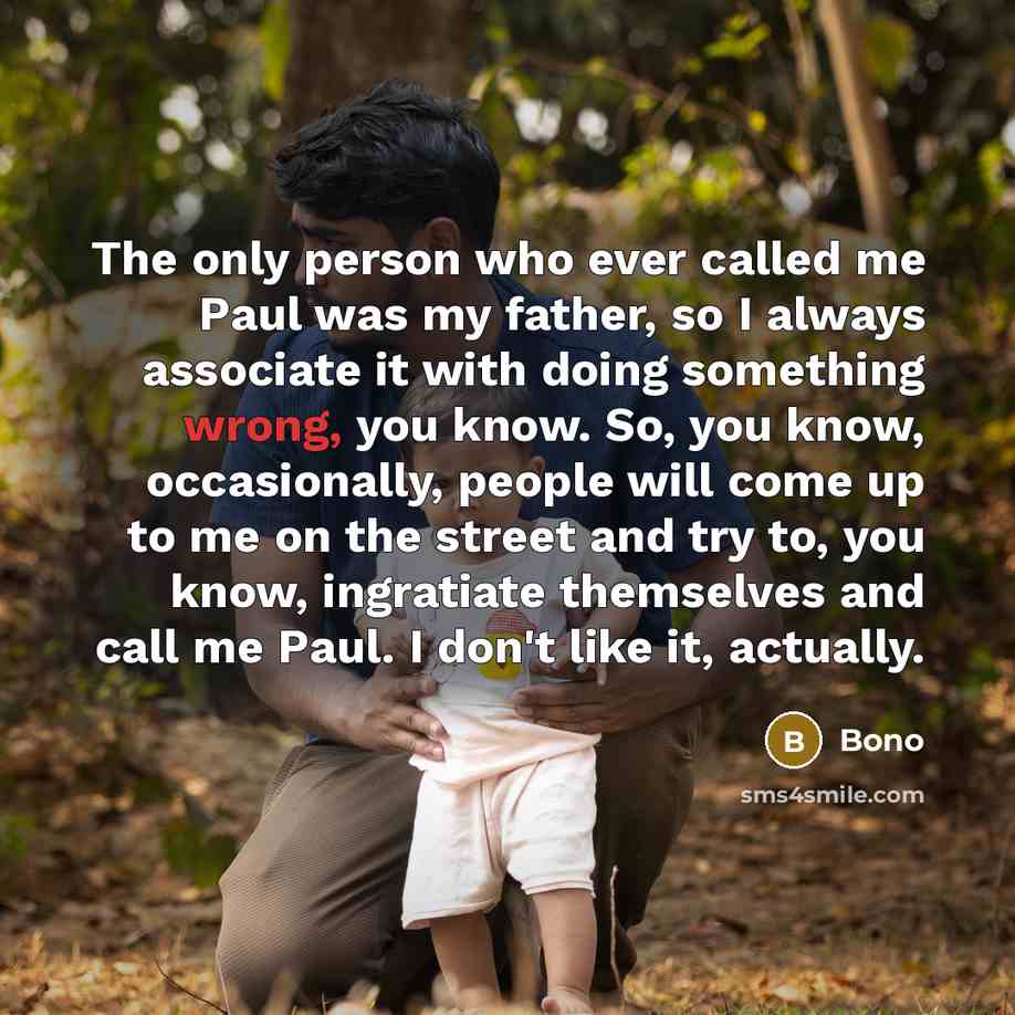 “The only person who ever called me Paul was my father, so I always associate it with doing something wrong, you know. So, you know, occasionally, people will come up to me on the street and try to, you know, ingratiate themselves and call me Paul. I don't like it, actually.” quote by Bono