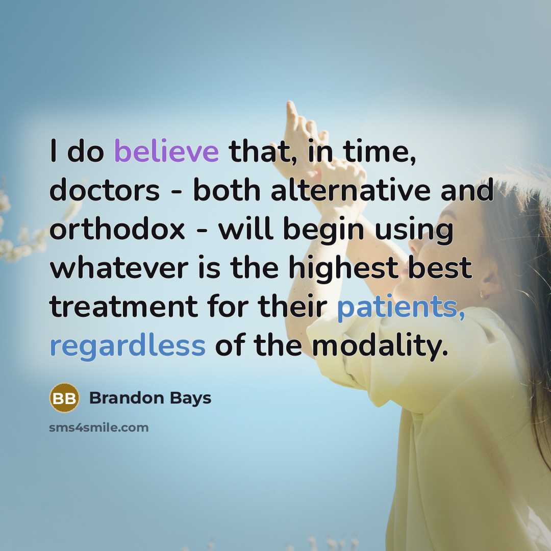 “I do believe that, in time, doctors - both alternative and orthodox - will begin using whatever is the highest best treatment for their patients, regardless of the modality.” quote by Brandon Bays