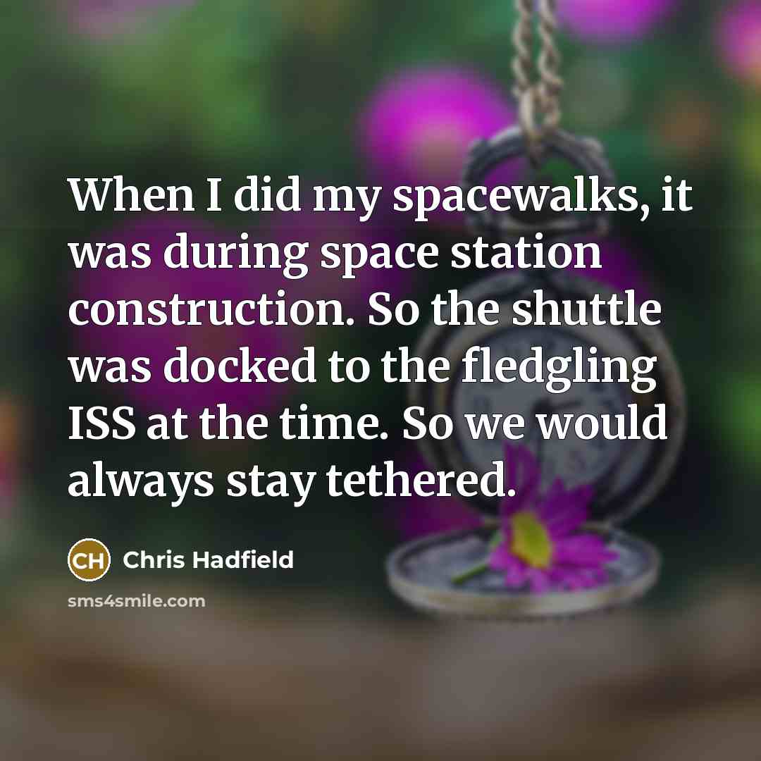 “When I did my spacewalks, it was during space station construction. So the shuttle was docked to the fledgling ISS at the time. So we would always stay tethered.” quote by Chris Hadfield