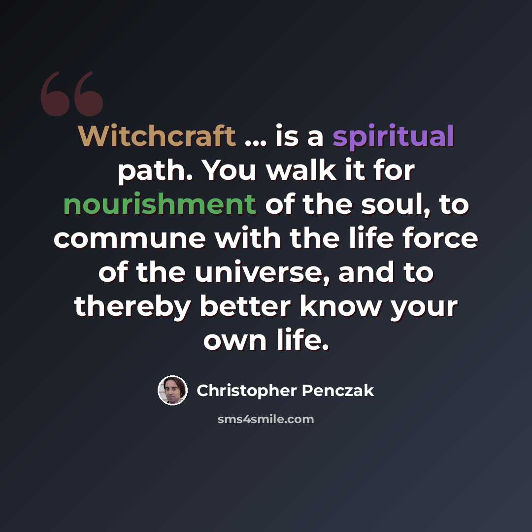 “Witchcraft ... is a spiritual path. You walk it for nourishment of the soul, to commune with the life force of the universe, and to thereby better know your own life.” quote by Christopher Penczak