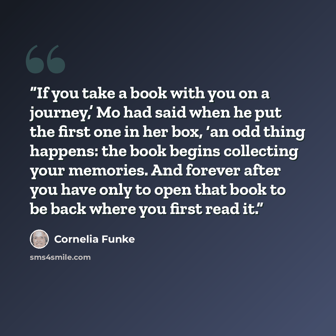 “If you take a book with you on a journey,’ Mo had said when he put the first one in her box, ‘an odd thing happens: the book begins collecting your memories. And forever after you have only to open that book to be back where you first read it.” quote by Cornelia Funke