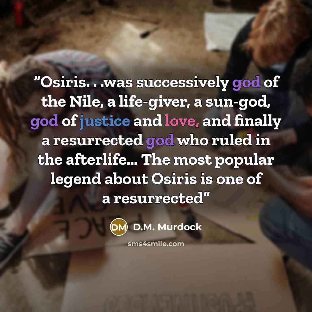 “Osiris. . .was successively god of the Nile, a life-giver, a sun-god, god of justice and love, and finally a resurrected god who ruled in the afterlife… The most popular legend about Osiris is one of a resurrected” quote by D.M. Murdock