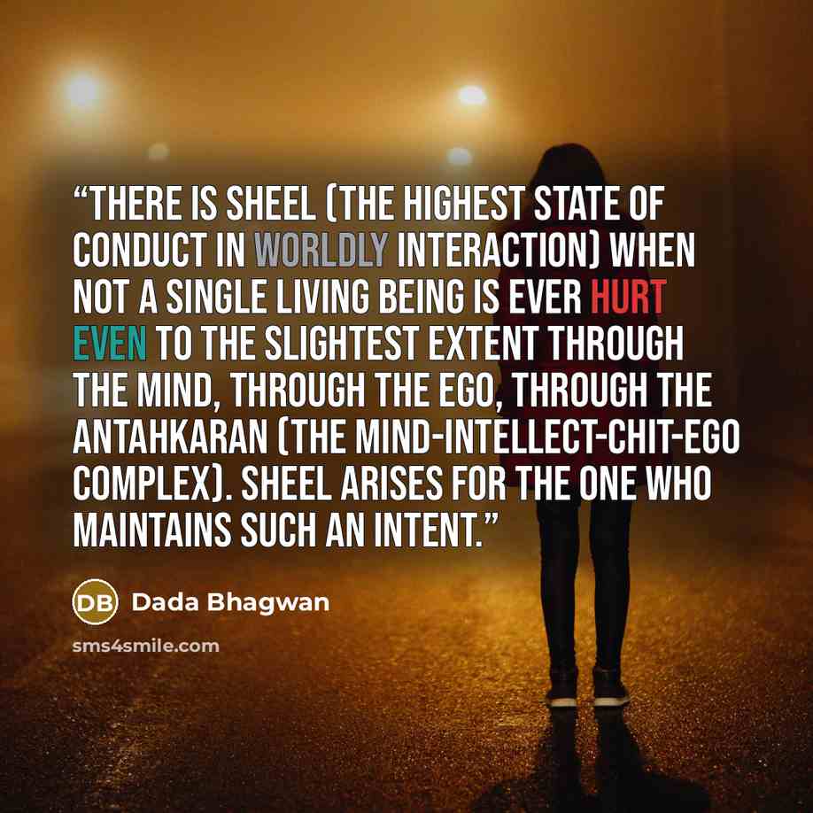 “There is sheel (the highest state of conduct in worldly interaction) when not a single living being is ever hurt even to the slightest extent through the mind, through the ego, through the antahkaran (the mind-intellect-chit-ego complex). Sheel arises for the one who maintains such an intent.” quote by Dada Bhagwan