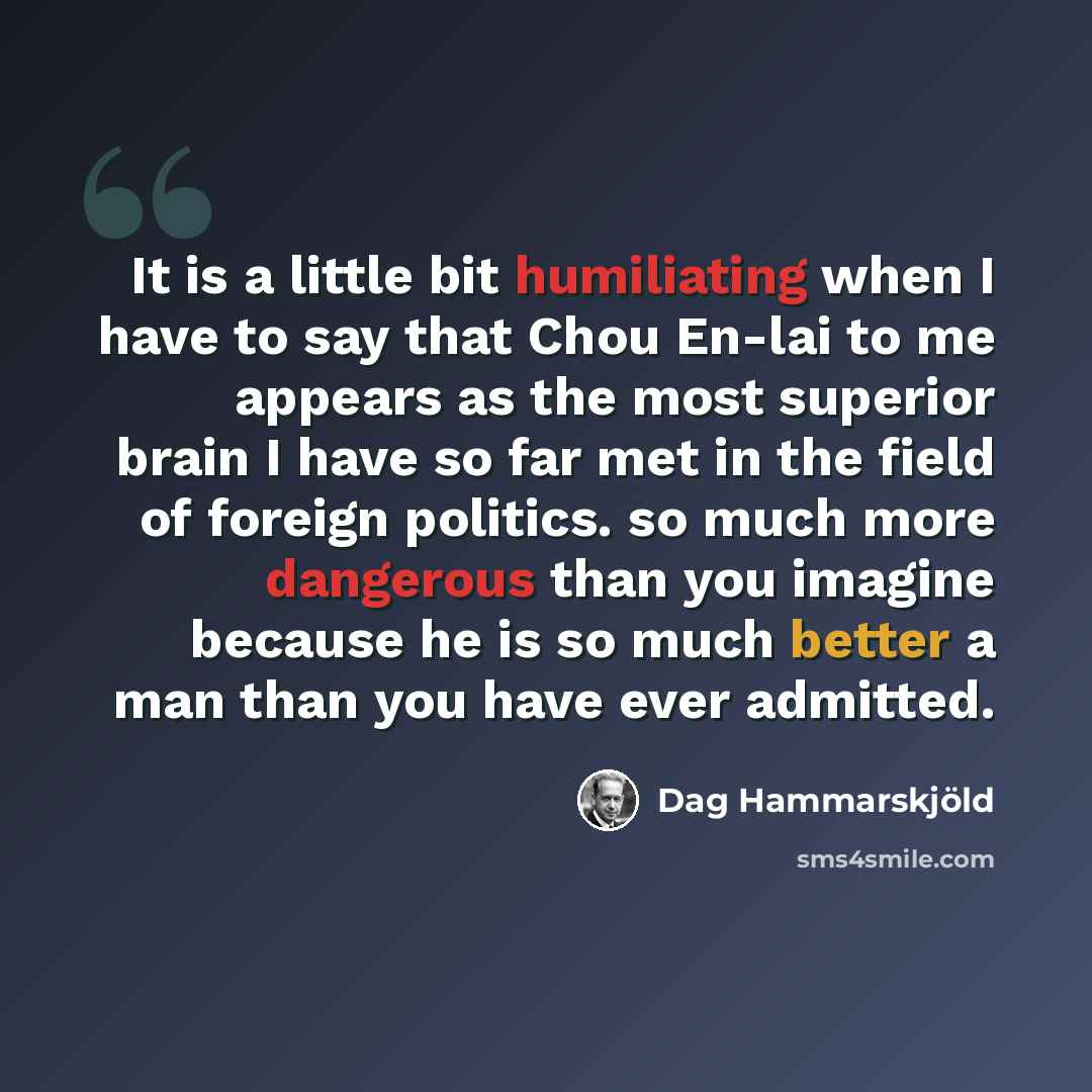 “It is a little bit humiliating when I have to say that Chou En-lai to me appears as the most superior brain I have so far met in the field of foreign politics. so much more dangerous than you imagine because he is so much better a man than you have ever admitted.” quote by Dag Hammarskjold