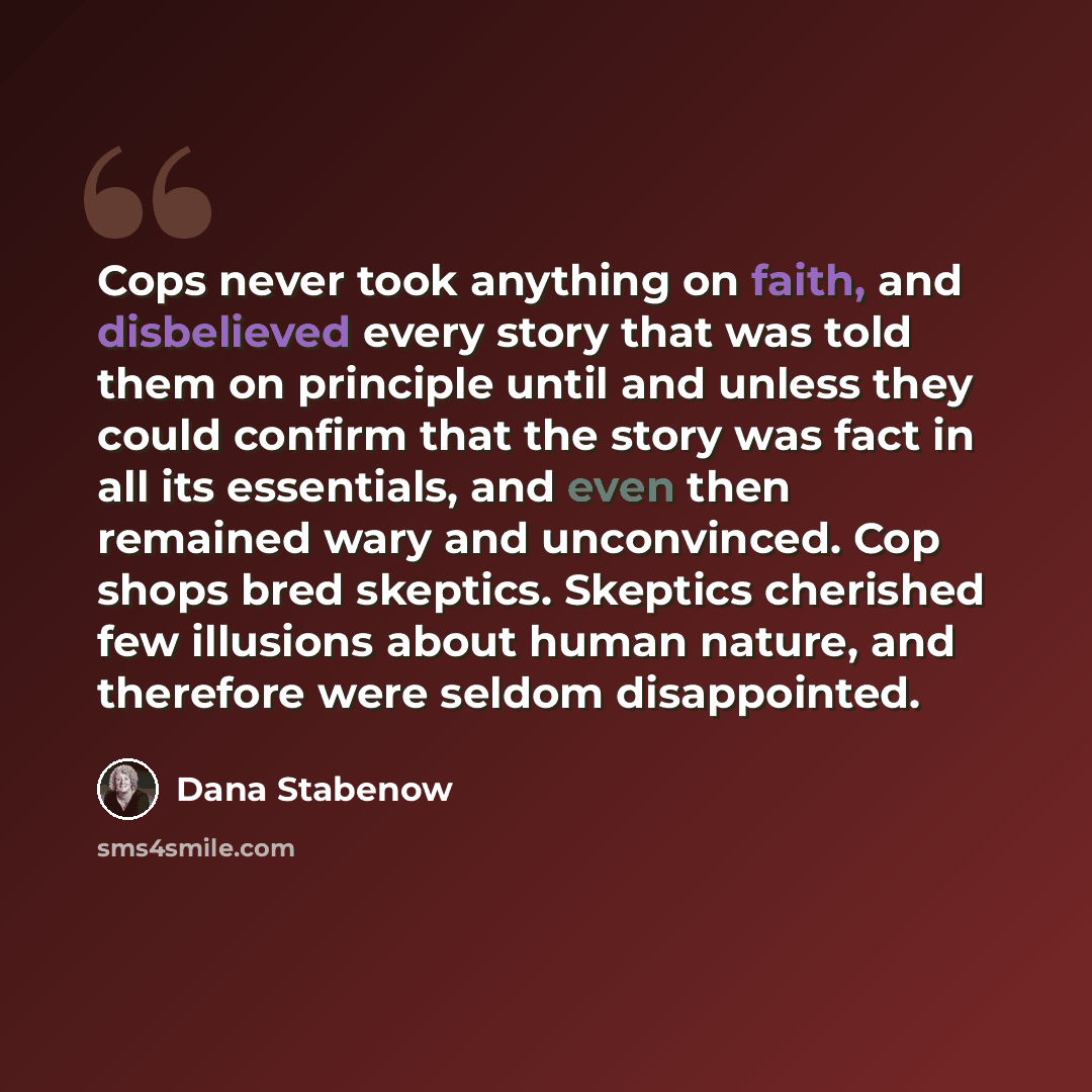 “Cops never took anything on faith, and disbelieved every story that was told them on principle until and unless they could confirm that the story was fact in all its essentials, and even then remained wary and unconvinced. Cop shops bred skeptics. Skeptics cherished few illusions about human…” quote by Dana Stabenow