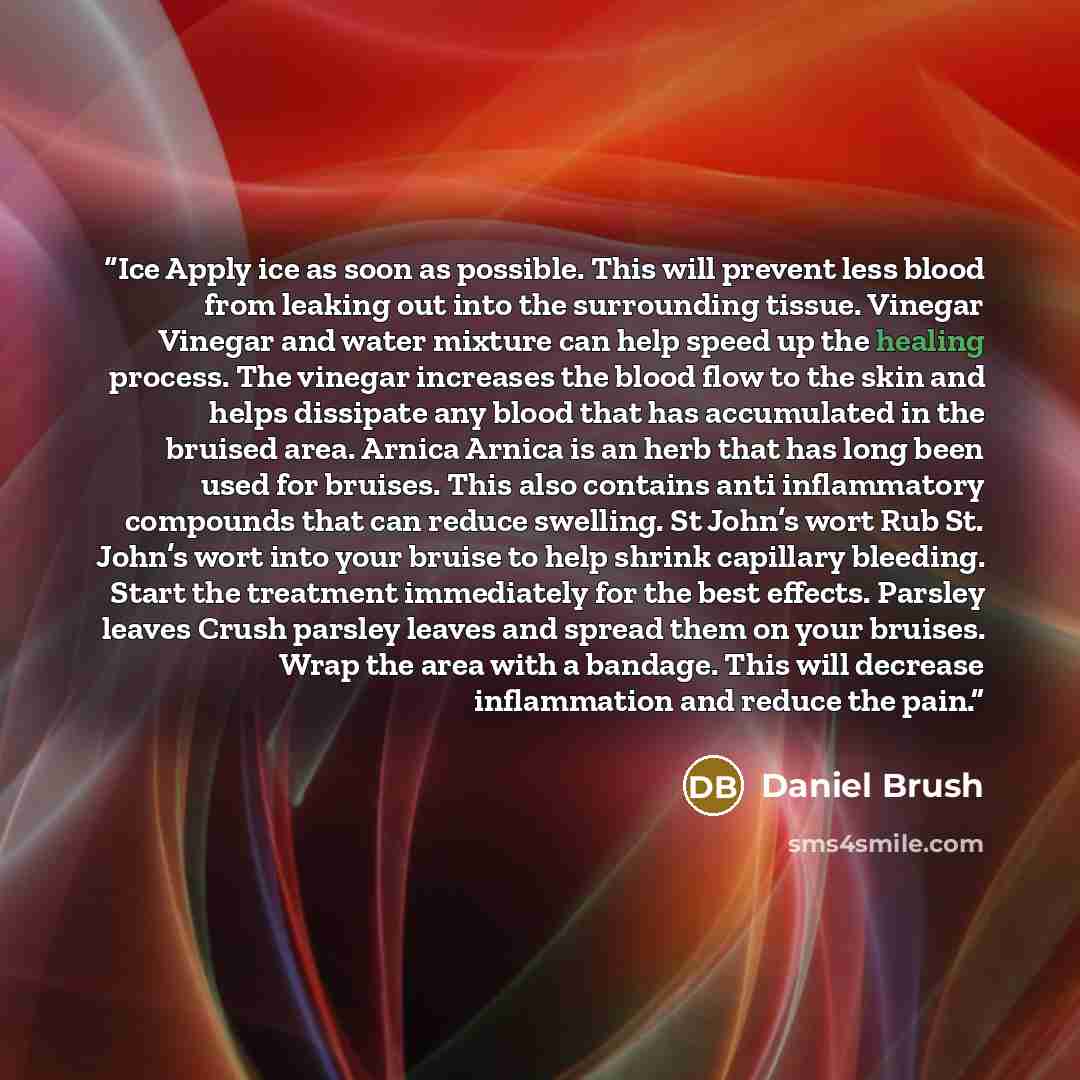 “Ice Apply ice as soon as possible. This will prevent less blood from leaking out into the surrounding tissue. Vinegar Vinegar and water mixture can help speed up the healing process. The vinegar increases the blood flow to the skin and helps dissipate any blood that has accumulated in the bruised…” quote by Daniel Brush