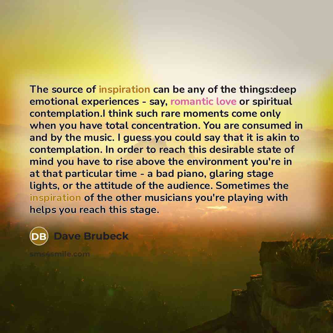 “The source of inspiration can be any of the things:deep emotional experiences - say, romantic love or spiritual contemplation.I think such rare moments come only when you have total concentration. You are consumed in and by the music. I guess you could say that it is akin to contemplation. In…” quote by Dave Brubeck