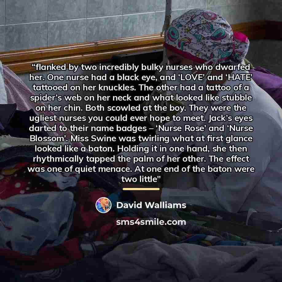 “flanked by two incredibly bulky nurses who dwarfed her. One nurse had a black eye, and ‘LOVE’ and ‘HATE’ tattooed on her knuckles. The other had a tattoo of a spider’s web on her neck and what looked like stubble on her chin. Both scowled at the boy. They were the ugliest nurses you could ever…” quote by David Walliams