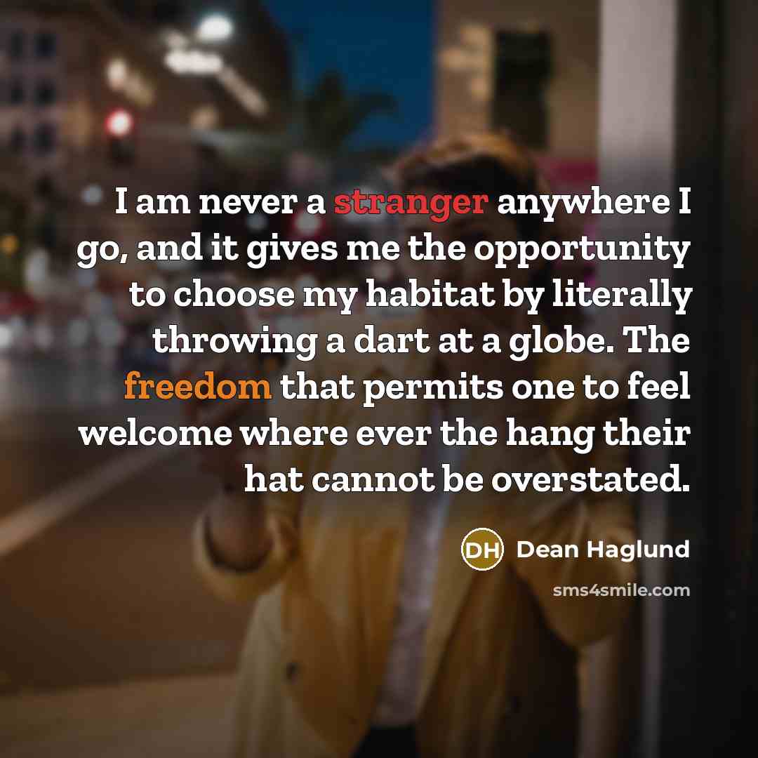 “I am never a stranger anywhere I go, and it gives me the opportunity to choose my habitat by literally throwing a dart at a globe. The freedom that permits one to feel welcome where ever the hang their hat cannot be overstated.” quote by Dean Haglund