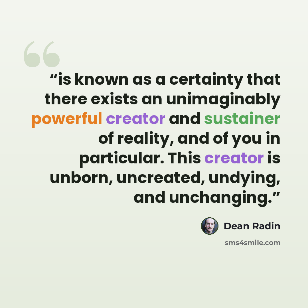 “is known as a certainty that there exists an unimaginably powerful creator and sustainer of reality, and of you in particular. This creator is unborn, uncreated, undying, and unchanging.” quote by Dean Radin