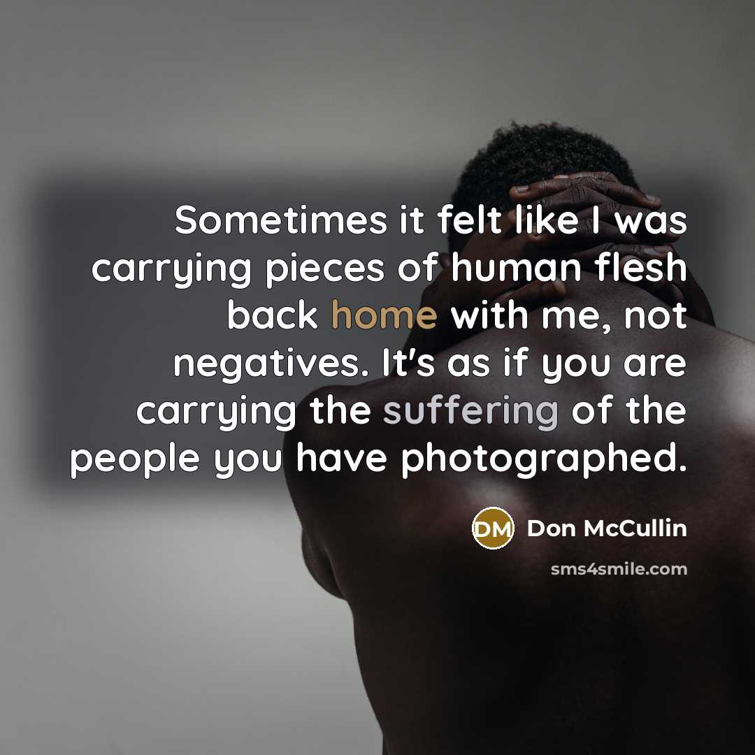 “Sometimes it felt like I was carrying pieces of human flesh back home with me, not negatives. It's as if you are carrying the suffering of the people you have photographed.” quote by Don McCullin