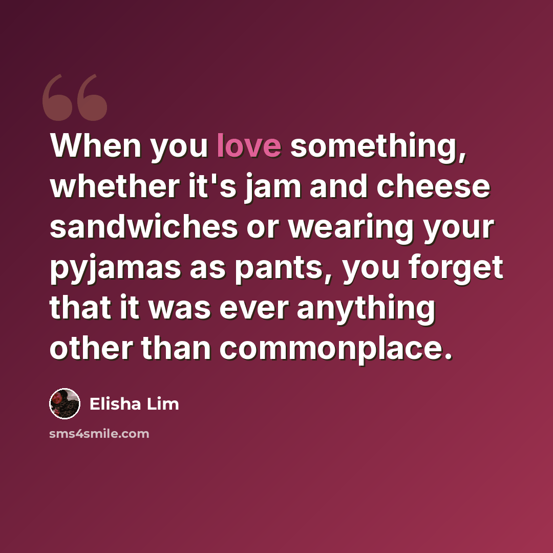“When you love something, whether it's jam and cheese sandwiches or wearing your pyjamas as pants, you forget that it was ever anything other than commonplace.” quote by Elisha Lim