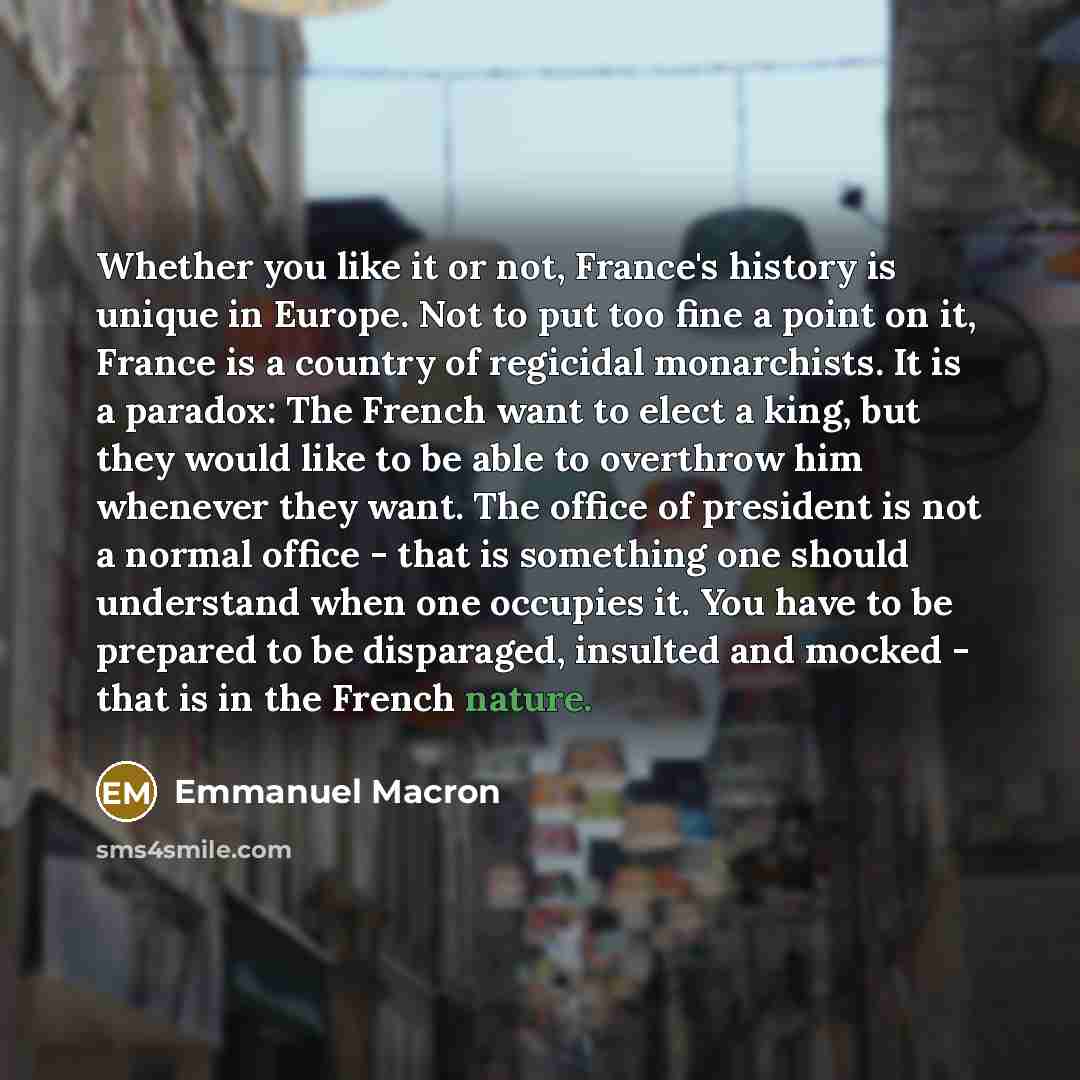 “Whether you like it or not, France's history is unique in Europe. Not to put too fine a point on it, France is a country of regicidal monarchists. It is a paradox: The French want to elect a king, but they would like to be able to overthrow him whenever they want. The office of president is not a…” quote by Emmanuel Macron