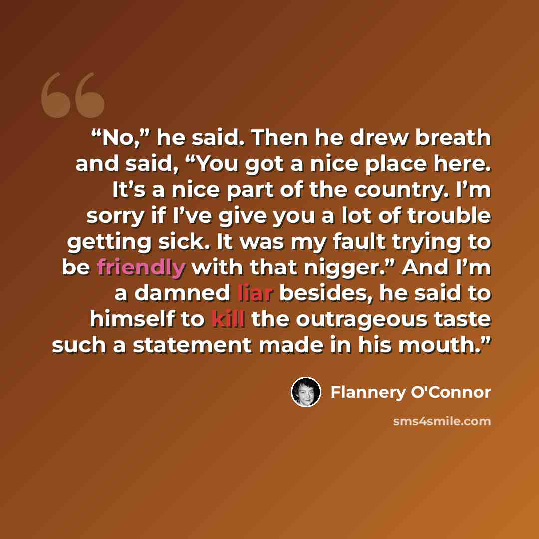 “No,” he said. Then he drew breath and said, “You got a nice place here. It’s a nice part of the country. I’m sorry if I’ve give you a lot of trouble getting sick. It was my fault trying to be friendly with that nigger.” And I’m a damned liar besides, he said to himself to kill the outrageous taste…” quote by Flannery O'Connor