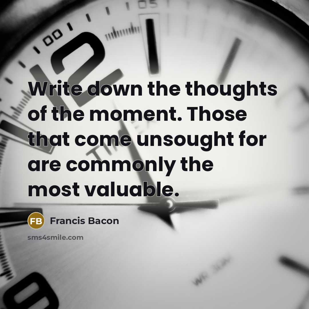 “Write down the thoughts of the moment. Those that come unsought for are commonly the most valuable.” quote by Francis Bacon