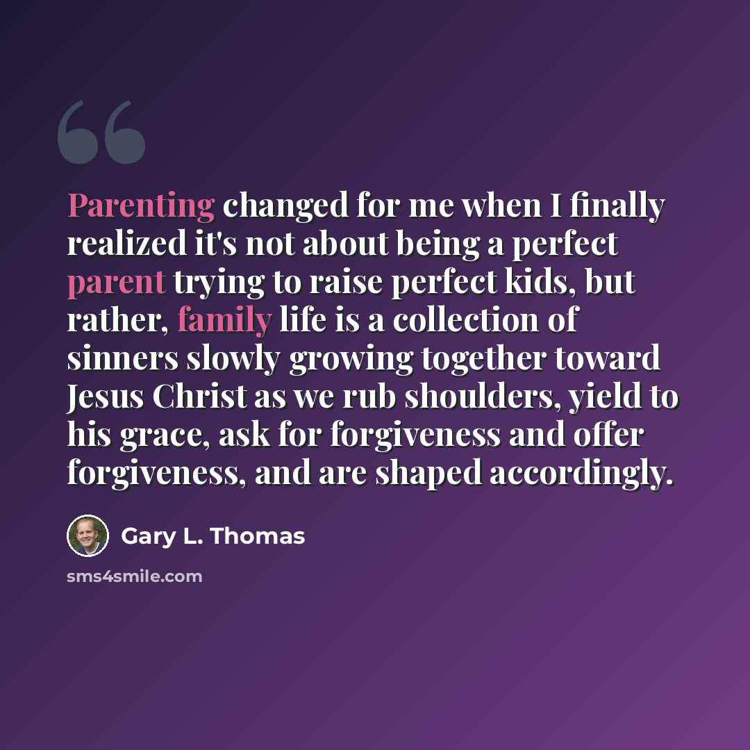 “Parenting changed for me when I finally realized it's not about being a perfect parent trying to raise perfect kids, but rather, family life is a collection of sinners slowly growing together toward Jesus Christ as we rub shoulders, yield to his grace, ask for forgiveness and offer forgiveness…” quote by Gary L. Thomas