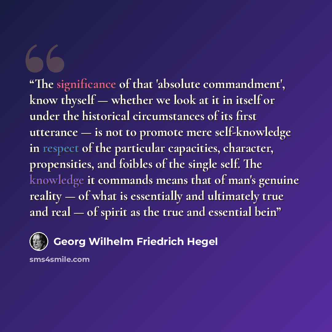 “The significance of that 'absolute commandment', know thyself — whether we look at it in itself or under the historical circumstances of its first utterance — is not to promote mere self-knowledge in respect of the particular capacities, character, propensities, and foibles of the single self. The…” quote by Georg Wilhelm Friedrich Hegel