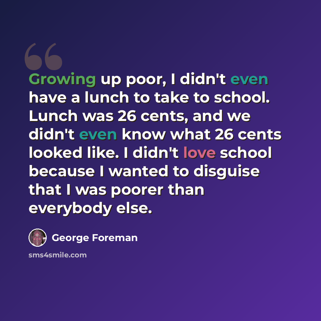 “Growing up poor, I didn't even have a lunch to take to school. Lunch was 26 cents, and we didn't even know what 26 cents looked like. I didn't love school because I wanted to disguise that I was poorer than everybody else.” quote by George Foreman