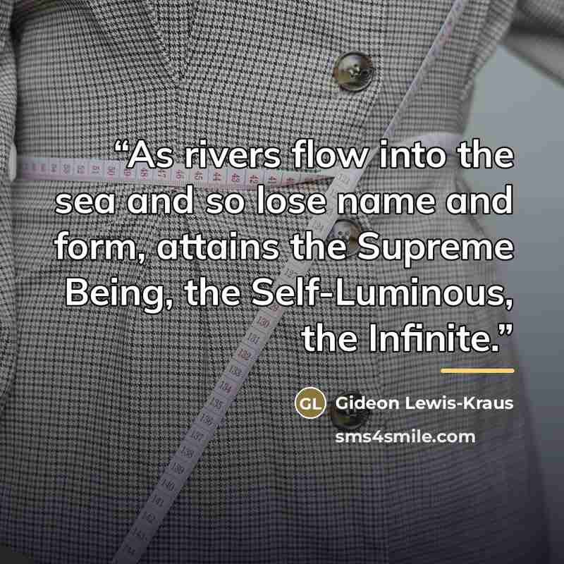 “As rivers flow into the sea and so lose name and form, attains the Supreme Being, the Self-Luminous, the Infinite.” quote by Gideon Lewis-Kraus