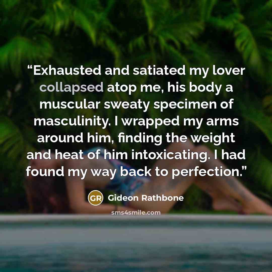 “Exhausted and satiated my lover collapsed atop me, his body a muscular sweaty specimen of masculinity. I wrapped my arms around him, finding the weight and heat of him intoxicating. I had found my way back to perfection.” quote by Gideon Rathbone