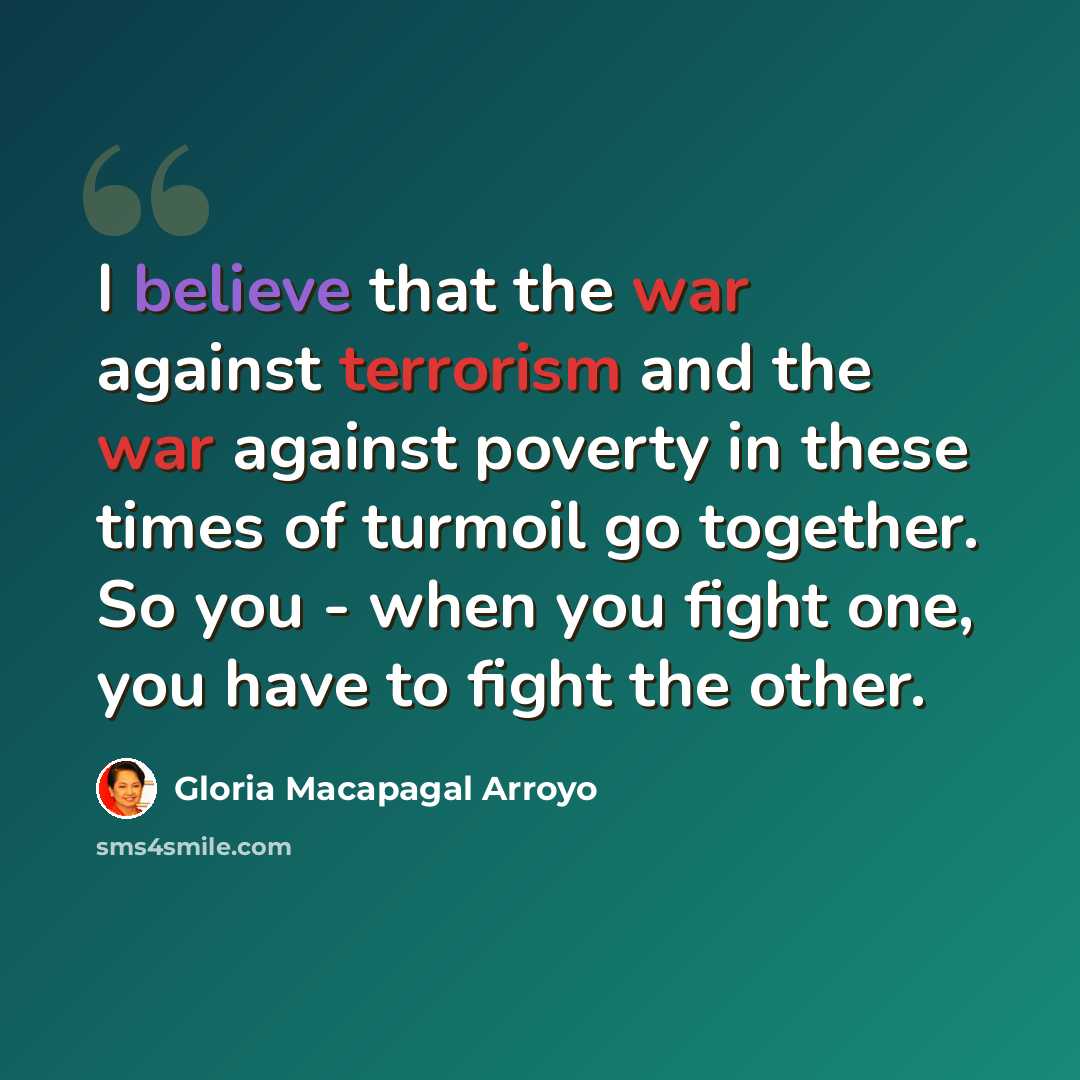 “I believe that the war against terrorism and the war against poverty in these times of turmoil go together. So you - when you fight one, you have to fight the other.” quote by Gloria Macapagal Arroyo