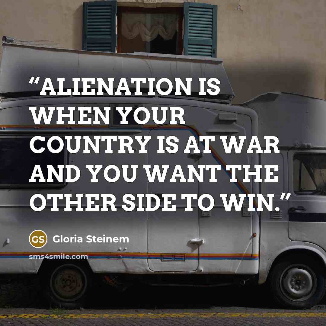 “ALIENATION IS WHEN YOUR COUNTRY IS AT WAR AND YOU WANT THE OTHER SIDE TO WIN.” quote by Gloria Steinem