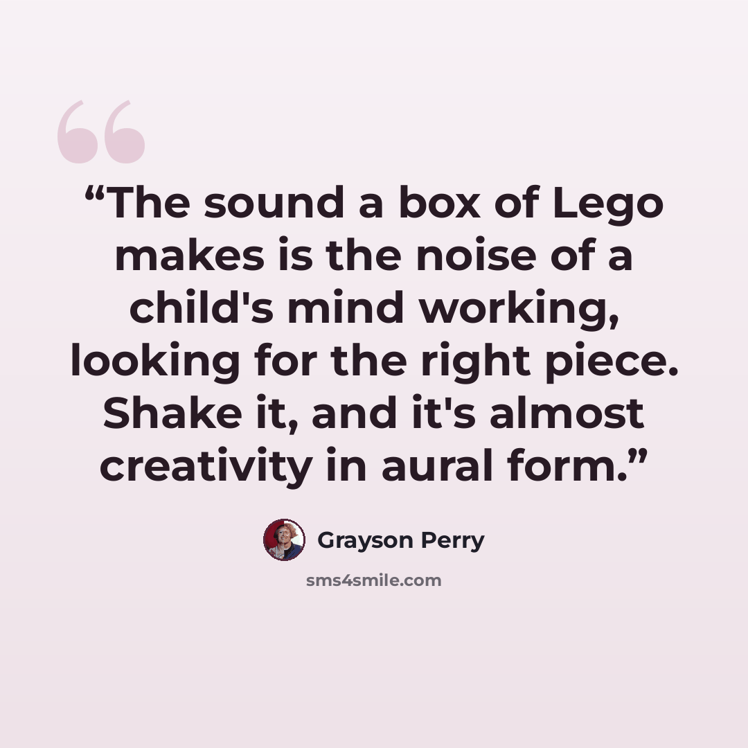 “The sound a box of Lego makes is the noise of a child's mind working, looking for the right piece. Shake it, and it's almost creativity in aural form.” quote by Grayson Perry