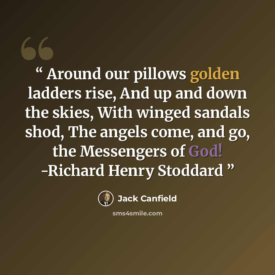 “Around our pillows golden ladders rise, And up and down the skies, With winged sandals shod, The angels come, and go, the Messengers of God! -Richard Henry Stoddard” quote by Jack Canfield