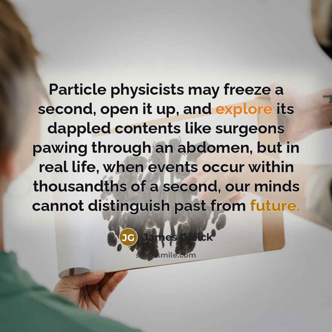 “Particle physicists may freeze a second, open it up, and explore its dappled contents like surgeons pawing through an abdomen, but in real life, when events occur within thousandths of a second, our minds cannot distinguish past from future.” quote by James Gleick
