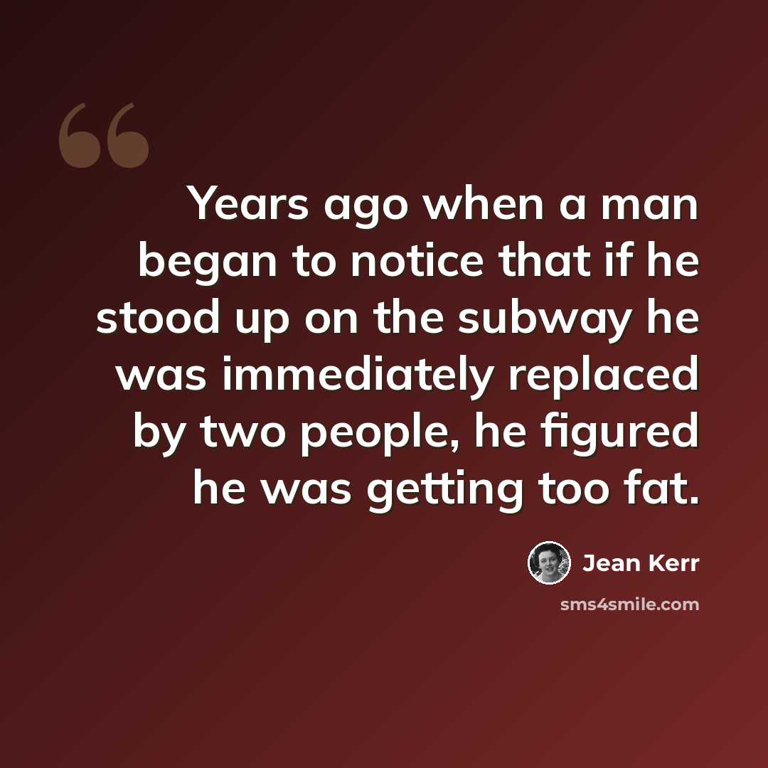 “Years ago when a man began to notice that if he stood up on the subway he was immediately replaced by two people, he figured he was getting too fat.” quote by Jean Kerr